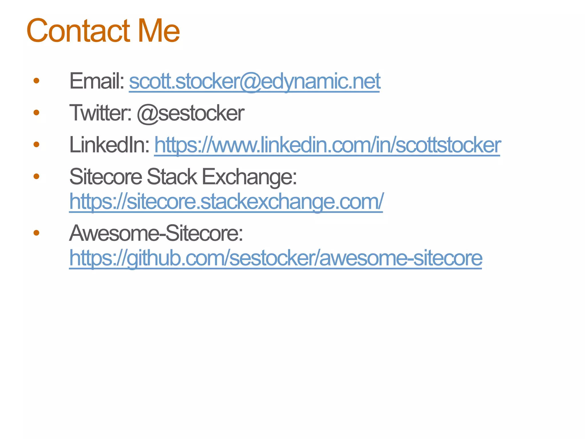• Email: scott.stocker@edynamic.net
• Twitter: @sestocker
• LinkedIn: https://www.linkedin.com/in/scottstocker
• Sitecore Stack Exchange:
https://sitecore.stackexchange.com/
• Awesome-Sitecore:
https://github.com/sestocker/awesome-sitecore
Contact Me
 