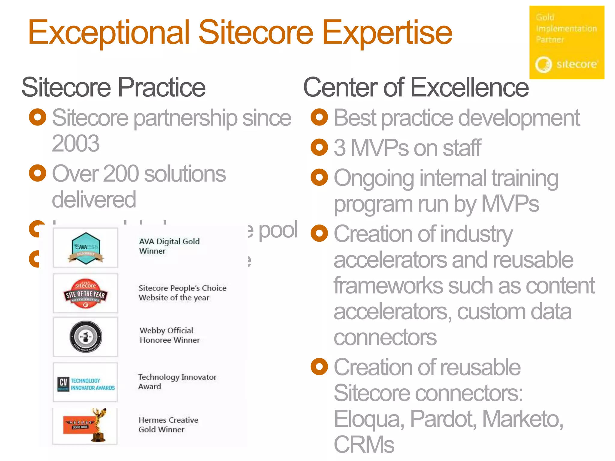 Exceptional Sitecore Expertise
Sitecore Practice
Sitecore partnership since
2003
Over 200 solutions
delivered
Large global resource pool
> 80 certified Sitecore
resources
Center of Excellence
Best practice development
3 MVPs on staff
Ongoing internal training
program run by MVPs
Creation of industry
acceleratorsand reusable
frameworks such as content
accelerators,customdata
connectors
Creation of reusable
Sitecore connectors:
Eloqua, Pardot, Marketo,
CRMs
 