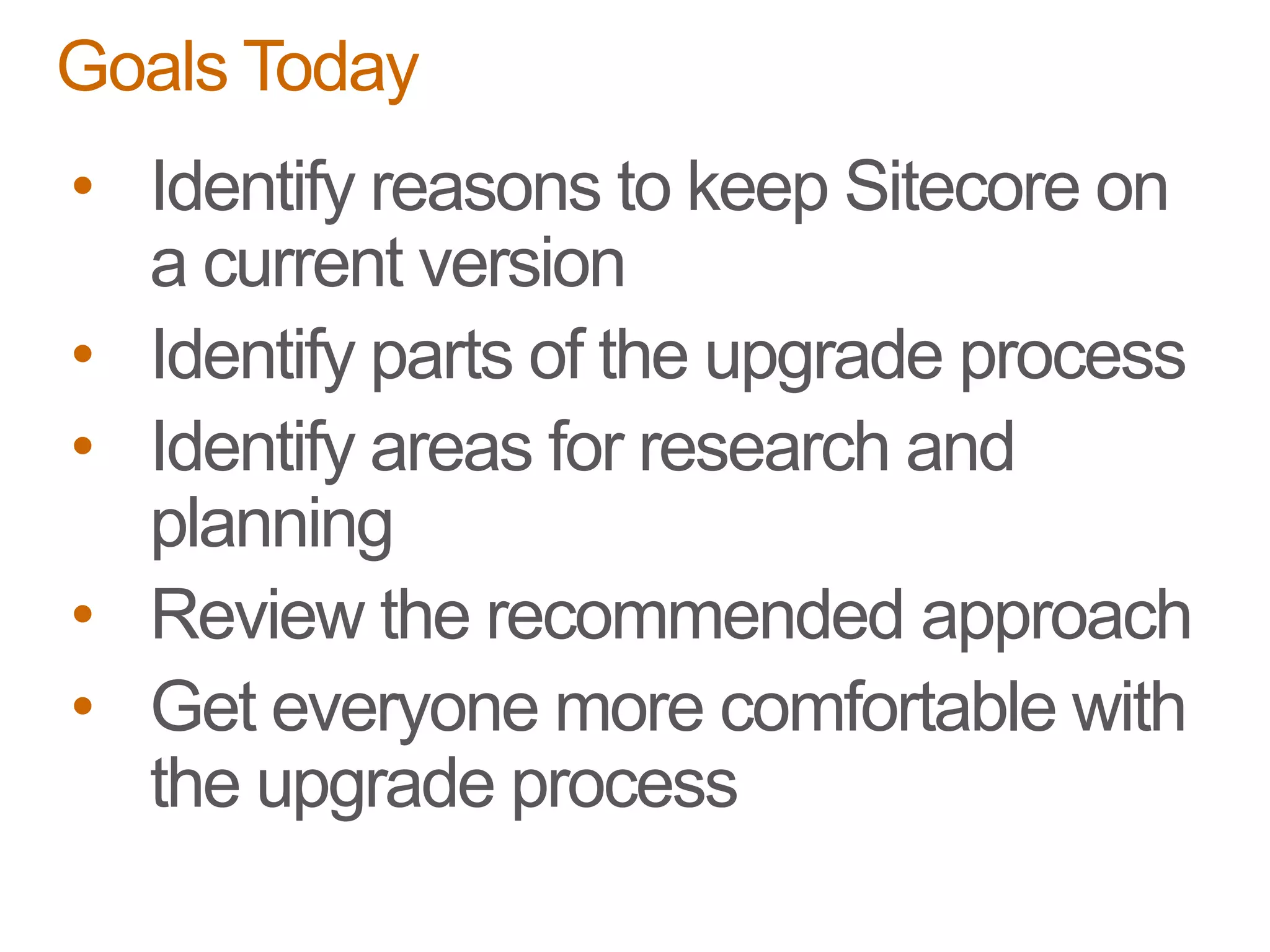 • Identify reasons to keep Sitecore on
a current version
• Identify parts of the upgrade process
• Identify areas for research and
planning
• Review the recommended approach
• Get everyone more comfortable with
the upgrade process
Goals Today
 