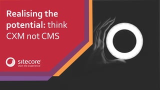 Realising the
potential: think
CXM not CMS
 