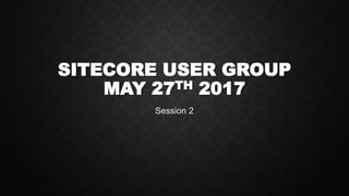 SITECORE USER GROUP
MAY 27TH 2017
Session 2
 