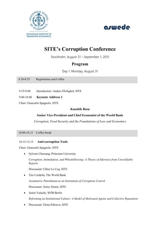 SITE’s Corruption Conference
Stockholm, August 31 – September 1, 2015
Conference venue: Stora Salen, entrance from Holländargatan 32, 7th floor
Program
Day 1: Monday, August 31
8.55-9.00 Introduction: Anders Olofsgård, SITE
9.00-10.00 Keynote Address 1
Chair: Giancarlo Spagnolo, SITE and U. of Rome II
Kaushik Basu
Senior Vice-President and Chief Economist of the World Bank
Corruption, Food Security and the Foundations of Law and Economics | Paper
10.15-12.15 Anti-corruption Tools
Chair: Giancarlo Spagnolo, SITE and U. of Rome II
 Sylvain Chassang, Princeton University
Corruption, Intimidation, and Whistleblowing: A Theory of Inference from Unverifiable Reports | Paper|
Presentation
Discussant: Chloe Le Coq, SITE | Presentation
 Tito Cordella, The World Bank
Asymmetric Punishment as an Instrument of Corruption Control | Paper| Presentation
Discussant: Jenny Simon, SITE | Presentation
 Justin Valasek, WZB Berlin
Reforming an Institutional Culture: A Model of Motivated Agents and Collective Reputation | Paper|
Presentation
8.30-8.55 Registration and Coffee
10.00-10.15 Coffee break
 