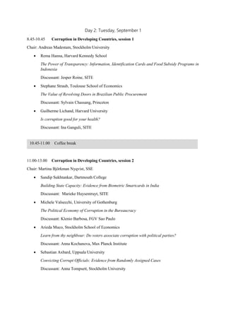 Day 2: Tuesday, September 1
8.45-10.45 Corruption in Developing Countries, session 1
Chair: Andreas Madestam, Stockholm University
 Rema Hanna, Harvard Kennedy School
The Power of Transparency: Information, Identification Cards and Food Subsidy Programs in Indonesia |
Presentation
Discussant: Jesper Roine, SITE | Presentation
 Stephane Straub, Toulouse School of Economics
The Value of Revolving Doors in Brazilian Public Procurement
Discussant: Sylvain Chassang, Princeton | Presentation
 Guilherme Lichand, Harvard University
Is corruption good for your health? | Presentation
Discussant: Ina Ganguli, SITE | Presentation
11.00-13.00 Corruption in Developing Countries, session 2
Chair: Martina Björkman Nyqvist, SSE
 Sandip Sukhtankar, Dartmouth College
Building State Capacity: Evidence from Biometric Smartcards in India | Presented paper | Presentation
Discussant: Marieke Huysentruyt, SITE | Presentation
 Michele Valsecchi, University of Gothenburg
The Political Economy of Corruption in the Bureaucracy
Discussant: Klenio Barbosa, FGV Sao Paulo | Presentation
 Arieda Muco, Stockholm School of Economics
Learn from thy neighbour: Do voters associate corruption with political parties? | Presentation
Discussant: Anna Kochanova, Max Planck Institute | Presentation
 Sebastian Axbard, Uppsala University
Convicting Corrupt Officials: Evidence from Randomly Assigned Cases | Presentation
Discussant: Anna Tompsett, Stockholm University | Presentation
10.45-11.00 Coffee break
 