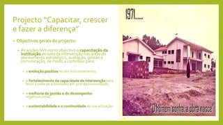 Projecto “Capacitar, crescer
e fazer a diferença”
• Objectivos gerais do projecto:
• As acções têm como objectivo a capacitação da
instituição através da intervenção nas áreas do
planeamento estratégico, avaliação, gestão e
comunicação, de modo a contribuir para:
• a evolução positiva no seu funcionamento;
• o fortalecimento da capacidade de intervenção para
levar a cabo as actividades em prol da comunidade;
• a melhoria da gestão e do desempenho
organizacional;
• a sustentabilidade e a continuidade da sua actuação.
 