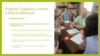 Projecto “Capacitar, crescer
e fazer a diferença”
• Avaliação Externa
• Monitorização e avaliação do projecto por parte de
entidade externa:
• avaliar as alterações provocadas pelo projecto na instituição;
• o grau de implementação das atividades previstas e a
concretização dos resultados indicados na fase de candidatura;
• os fatores de sucesso do projeto que possam ser replicados
noutras iniciativas;
• os elementos que devem ser melhorados em futuras
intervenções.
 