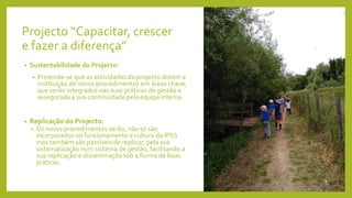 Projecto “Capacitar, crescer
e fazer a diferença”
• Sustentabilidade do Projecto:
• Pretende-se que as actividades do projecto dotem a
instituição de novos procedimentos em áreas chave,
que serão integrados nas suas práticas de gestão e
assegurada a sua continuidade pela equipa interna.
• Replicação do Projecto:
• Os novos procedimentos serão, não só são
incorporados no funcionamento e cultura da IPSS
mas também são passíveis de replicar, pela sua
sistematização num sistema de gestão, facilitando a
sua replicação e disseminação sob a forma de boas
práticas.
 