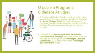 O que é o Programa
Cidadãos Ativ@s?
• O Programa Cidadãos Ativ@s (2018-2024) foi criado
na sequência do concurso para a gestão em Portugal
do Active Citizens Fund, um fundo destinado a
Organizações Não Governamentais (ONG), no âmbito
do Mecanismo Financeiro do Espaço Económico
Europeu.
• Constituído por recursos públicos da Islândia,
Liechtenstein e Noruega, o Active Citizens Fund em
Portugal está a ser gerido pela Fundação Calouste
Gulbenkian (FCG), em parceria com a Fundação
Bissaya Barreto (FBB).
 