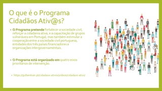 O que é o Programa
Cidadãos Ativ@s?
• O Programa pretende fortalecer a sociedade civil,
reforçar a cidadania ativa, e a capacitação de grupos
vulneráveis em Portugal, mas também estimular a
cooperação entre a sociedade civil portuguesa,
entidades dos três países financiadores e
organizações intergovernamentais.
• O Programa está organizado em quatro eixos
prioritários de intervenção.
• https://gulbenkian.pt/cidadaos-ativos/videos/cidadaos-ativs/
 