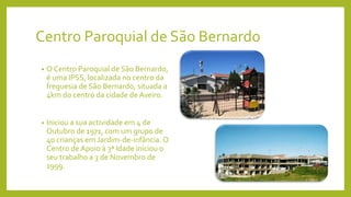 Centro Paroquial de São Bernardo
• O Centro Paroquial de São Bernardo,
é uma IPSS, localizada no centro da
freguesia de São Bernardo, situada a
4km do centro da cidade de Aveiro.
• Iniciou a sua actividade em 4 de
Outubro de 1971, com um grupo de
40 crianças em Jardim-de-infância. O
Centro de Apoio à 3ª Idade iniciou o
seu trabalho a 3 de Novembro de
1999.
 
