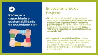 Enquadramento do
Projecto
• No ano de 2019 foi iniciado um processo de
capacitação para elaboração do diagnóstico de
necessidades organizacionais e respectivo
plano de acção, no âmbito de uma candidatura
à tipologia de pequenos projectos do Eixo 4 -
“Reforçar a capacidade e sustentabilidade da
sociedade civil” .
• O Diagnóstico permitiu identificar as áreas
com maior necessidade de melhoria e potencial
de capacitação, dando origem a um plano de
acção com medidas nas áreas da gestão,
planeamento estratégico, avaliação de impacto
e comunicação.
 