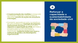 • A implementação das medidas é assegurada
no Projecto “Capacitar, crescer e fazer a
diferença” através de acções de consultoria
e formação.
• O projecto, aprovado em 2021, na sequência
de uma candidatura à tipologia de projectos
institucionais do Eixo 4, tem assim como
objectivo a capacitação do CPSB, de modo a
contribuir para a sustentabilidade e
fortalecimento da sua capacidade de
intervenção, mediante acções que visam a
melhoria da gestão e do desempenho
organizacional.
 