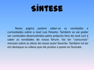 Síntese		Nesta página poderá saber-se as novidades e curiosidades sobre o José Luís Peixoto. Também se vai poder ver conteúdos desenvolvidos pelos próprios fans do José Luís e saber as novidades do nosso fórum. Vai ter "concursos" mensais sobre as obras do nosso autor favorito. Também irá ter em destaque os vídeos que ele produz e posta no Youtube. 