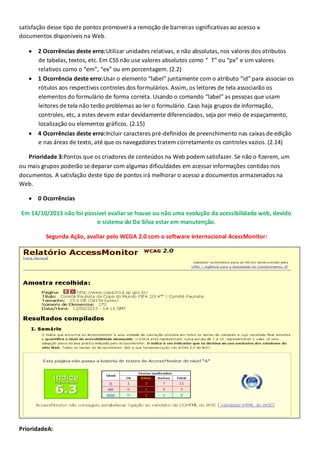 satisfação desse tipo de pontos promoverá a remoção de barreiras significativas ao acesso a
documentos disponíveis na Web.
2 Ocorrências deste erro:Utilizar unidades relativas, e não absolutas, nos valores dos atributos
de tabelas, textos, etc. Em CSS não use valores absolutos como “ T” ou “px” e sim valores
relativos como o “em”, “ex” ou em porcentagem. (2.2)
1 Ocorrência deste erro:Usar o elemento “label” juntamente com o atributo “id” para associar os
rótulos aos respectivos controles dos formulários. Assim, os leitores de tela associarão os
elementos do formulário de forma correta. Usando o comando “label” as pessoas que usam
leitores de tela não terão problemas ao ler o formulário. Caso haja grupos de informação,
controles, etc, a estes devem estar devidamente diferenciados, seja por meio de espaçamento,
localização ou elementos gráficos. (2.15)
4 Ocorrências deste erro:Incluir caracteres pré-definidos de preenchimento nas caixas de edição
e nas áreas de texto, até que os navegadores tratem corretamente os controles vazios. (2.14)
Prioridade 3:Pontos que os criadores de conteúdos na Web podem satisfazer. Se não o fizerem, um
ou mais grupos poderão se deparar com algumas dificuldades em acessar informações contidas nos
documentos. A satisfação deste tipo de pontos irá melhorar o acesso a documentos armazenados na
Web.
0 Ocorrências
Em 14/10/2013 não foi possível avaliar se houve ou não uma evolução da acessibilidade web, devido
o sistema do Da Silva estar em manutenção.
Segunda Ação, avaliar pelo WCGA 2.0 com o software internacional AcessMonitor:

PrioridadeA:

 
