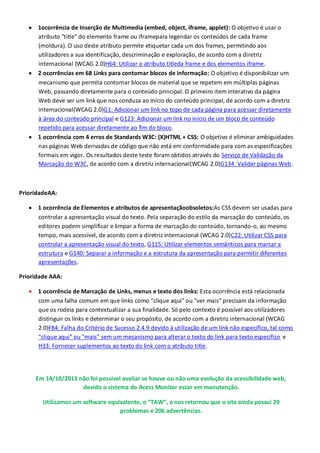 1ocorrência de Inserção de Multimedia (embed, object, iframe, applet): O objetivo é usar o
atributo "title" do elemento frame ou iframepara legendar os conteúdos de cada frame
(moldura). O uso deste atributo permite etiquetar cada um dos frames, permitindo aos
utilizadores a sua identificação, descriminação e exploração, de acordo com a diretriz
internacional (WCAG 2.0)H64: Utilizar o atributo titleda frame e dos elementos iframe.
2 ocorrências em 68 Links para contornar blocos de informação: O objetivo é disponibilizar um
mecanismo que permita contornar blocos de material que se repetem em múltiplas páginas
Web, passando diretamente para o conteúdo principal. O primeiro item interativo da página
Web deve ser um link que nos conduza ao início do conteúdo principal, de acordo com a diretriz
internacional(WCAG 2.0)G1: Adicionar um link no topo de cada página para acessar diretamente
à área do conteúdo principal e G123: Adicionar um link no início de um bloco de conteúdo
repetido para acessar diretamente ao fim do bloco.
1 ocorrência com 4 erros de Standards W3C: (X)HTML + CSS: O objetivo é eliminar ambiguidades
nas páginas Web derivadas de código que não está em conformidade para com as especificações
formais em vigor. Os resultados deste teste foram obtidos através do Serviço de Validação da
Marcação do W3C, de acordo com a diretriz internacional(WCAG 2.0)G134: Validar páginas Web.

PrioridadeAA:
1 ocorrência de Elementos e atributos de apresentaçãoobsoletos:As CSS devem ser usadas para
controlar a apresentação visual do texto. Pela separação do estilo da marcação do conteúdo, os
editores podem simplificar e limpar a forma de marcação do conteúdo, tornando-o, ao mesmo
tempo, mais acessível, de acordo com a diretriz internacional (WCAG 2.0)C22: Utilizar CSS para
controlar a apresentação visual do texto, G115: Utilizar elementos semânticos para marcar a
estrutura e G140: Separar a informação e a estrutura da apresentação para permitir diferentes
apresentações.
Prioridade AAA:
1 ocorrência de Marcação de Links, menus e texto dos links: Esta ocorrência está relacionada
com uma falha comum em que links como "clique aqui" ou "ver mais" precisam da informação
que os rodeia para contextualizar a sua finalidade. Só pelo contexto é possível aos utilizadores
distinguir os links e determinar o seu propósito, de acordo com a diretriz internacional (WCAG
2.0)F84: Falha do Critério de Sucesso 2.4.9 devido à utilização de um link não específico, tal como
"clique aqui" ou "mais" sem um mecanismo para alterar o texto do link para texto específico e
H33: Fornecer suplementos ao texto do link com o atributo title.

Em 14/10/2013 não foi possível avaliar se houve ou não uma evolução da acessibilidade web,
devido o sistema do Acess Monitor estar em manutenção.
Utilizamos um software equivalente, o “TAW”, e nos retornou que o site ainda possui 29
problemas e 206 advertências.

 