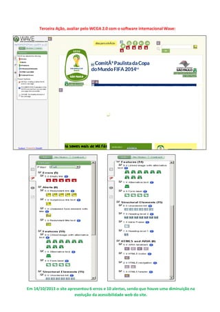 Terceira Ação, avaliar pelo WCGA 2.0 com o software internacional Wave:

Em 14/10/2013 o site apresentou 6 erros e 10 alertas, sendo que houve uma diminuição na
evolução da acessibilidade web do site.

 