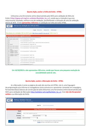 Quarta Ação, avaliar a Folha de Estilo - HTML:
Utilizamos uma ferramenta online desenvolvida pela W3C para validação de folha de
Estilo ( http://jigsaw.w3.org/css-validator/#validate_by_uri), sendo que a intenção é que nos
retornecomo resultado, nenhum erro de validação, possibilitando a utilização do selo de validação
deCSS do W3C. O site apresentou 110 erros na validação da Folha de Estilo HTML.

Em 14/10/2013 o site apresentou 103 erros, sendo que houve uma pequena evolução da
acessibilidade web do site.

Quinta Ação, avaliar a Marcação de Estilo - HTML:
Já a Marcação é como as páginas da web são escritas em HTML, isto é, uma linguagem
de programação que informa os navegadores como estruturar e apresentar conteúdo em umapágina,
fornecendo blocos básicos de construção da web.Utilizamos uma ferramenta online desenvolvida pela
W3C para validação da Marcação:http://validator.w3.org/#validate_by_uri. Este site não foi possível
validara sua Marcação de Estilo.

 