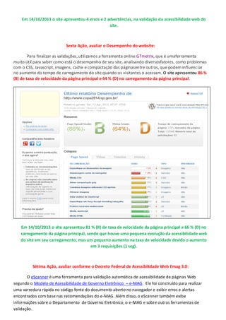 Em 14/10/2013 o site apresentou 4 erros e 2 advertências, na validação da acessibilidade web do
site.

Sexta Ação, avaliar o Desempenho do website:
Para finalizar as validações, utilizamos a ferramenta online GTmetrix, que é umaferramenta
muito útil para saber como está o desempenho de seu site, analisando diversosfatores, como problemas
com o CSS, Javascript, imagens, cache e compactação das páginasentre outros, que podem influenciar
no aumento do tempo de carregamento do site quando os visitantes o acessam. O site apresentou 86 %
(B) de taxa de velocidade da página principal e 64 % (D) no carregamento da página principal.

Em 14/10/2013 o site apresentou 81 % (B) de taxa de velocidade da página principal e 66 % (D) no
carregamento da página principal, sendo que houve uma pequena evolução da acessibilidade web
do site em seu carregamento, mas um pequeno aumento na taxa de velocidade devido o aumento
em 3 requisições (1 seg).

Sétima Ação, avaliar conforme o Decreto Federal de Acessibilidade Web Emag 3.0:
O eScanner é uma ferramenta para validação automática de acessibilidade de páginas Web
segundo o Modelo de Acessibilidade de Governo Eletrônico – e-MAG. Ele foi construído para realizar
uma varredura rápida no código fonte do documento aberto no navegador e exibir erros e alertas
encontrados com base nas recomendações do e-MAG. Além disso, o eScanner também exibe
informações sobre o Departamento de Governo Eletrônico, o e-MAG e sobre outras ferramentas de
validação.

 