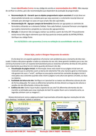 Foram identificados 2 erros no seu código de acordo as recomendações do e-MAG. Não esqueça
de verificar os alertas, pois são recomendações que dependem da avaliação do programador.
Recomendação 10 - Garantir que os objetos programáveis sejam acessíveis:O script deve ser
desenvolvido tomando-se o cuidado para que seja acessível, e o elemento noscript deve ser
utilizado para abranger os casos em que scripts não são suportados.
Recomendação 44 - Agrupar campos de formulário:Deverão ser agrupados os controles de
formulário utilizando-se o elemento fieldset. Para cada fieldset, é possível fornecer uma legenda
que explica claramente o propósito ou natureza dos agrupamentos.
Atenção: O eScanner não conseguiu realizar sua análise a partir da linha 247. Provavelmente
exista nessa linha algum elemento que não faça parte da sintaxe padrão do XHTML/HTML4.
Verifique seu código fonte.
Em 14/10/2013 o site apresentou 2 erros na validação da acessibilidade web do site.

Oitava Ação, avaliar o Designer Responsivo do website:
O site deve ter um aspecto apelativo e funcionar sem problemas para o tamanho de tela mais
usado. Embora não possa agradar a todos os visitantes do seu site, deve garantir também que o seu site
continua funcional e com um aspecto bom/aceitável para os restantes tamanhos de tela.Os três pontos
mais importantes que deve ter em mente quando otimizaum site são:
Visualização da página inicial: A informação chave está visível na sua página inicial sem ser
necessário que os visitantes usem as barras de rolamento? De uma maneira geral os internautas
não gostam de usar o "scroll", verifique se essa parte essencial do conteúdo da página inicial é
vista pelos seus visitantes quando estes rolam a página numa altura de apenas umatela, ou duas
no máximo.
Facilidade de leitura do site: Verifique se é possível ler os textos nas diferentes colunas do site
de forma adequada. Por vezes os diferentes tamanhos de tela alteram as larguras de colunas e
secções do site dificultando a leitura dos textos.
Estética do site: Como é que muda o aspecto do seu site? Os diferentes elementos do site
mantêm-se alinhados para essa resolução de tela? As seções ficam com o tamanho certo, as
legendas alinham com as imagens?...
Abaixo demostrarei como a página principal é apresentada utilizando algumas resoluções de tela
para desktop / notebook, tablets e celulares.

Resolução 800 X 600 (PC - Notebook)

Resolução 1366 X 768(PC - Notebook)

 