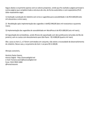 Segue abaixo o orçamento apenas com os valores propostos, sendo que foi avaliada a página principal e
outras páginas que compõem toda a estrutura do site, de forma automática e com especialista (Prof.
Lêda–especialista cega).
1) Avaliação e produção de relatório com erros e sugestões para acessibilidade é de R$ 8.820,00 (oito
mil oitocentos e vinte reais);
2) Revalidação após implementação das sugestões é deR$2.940,00 (dois mil novecentos e quarenta
reais);
3) Implementação das sugestões de acessibilidade em WordPress é de R$ 6.000,00 (seis mil reais);
4) Capacitação de conteúdistas, sendo 4horas de capacitação com dois professores (oriundos do Rio de
janeiro), sem os custos com descolamento para São Paulo: R$ 4.000,00 (quatro mil reais)
Obs: casos os itens 1, e 3 forem contratados em conjunto, não existe a necessidade do desenvolvimento
do relatório. Nesse caso, o orçamento do item 1 cai para R$ 6.100,00.

Abraços acessíveis,
Horácio Pastor Soares
Acesso Digital - http://acessodigital.net
e-mail: horacio.soares@acessodigital.net
Fone: 5521 9925-5404
@horaciosoares

 