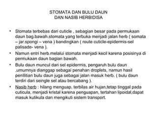 STOMATA DAN BULU DAUN
DAN NASIB HERBIDISA
• Stomata terbebas dari cuticle , sebagian besar pada permukaan
daun bag.bawah.stomata yang terbuka menjadi jalan herb ( somata
– jar.spongi – vena ) bandingkan ( route cuticle-epidermis-sel
palisade- vena ).
• Namun entri herb.melalui stomata menjadi kecil karena posisinya di
permukaan daun bagian bawah.
• Bulu daun muncul dari sel epidermis, pengaruh bulu daun
,umumnya dianggap sebagai penahan droplets, namun hasil
penIlitian bulu daun juga sebagai jalan masuk herb. ( bulu daun
terdiri dari seingle sel atau bercabang ).
• Nasib herb : hilang menguap, terbilas air hujan,tetap tinggal pada
cuticula, menjadi kristal karena penguapan, tertahan lipoidal,dapat
masuk kutikula dan mengikuti sistem transport.
 