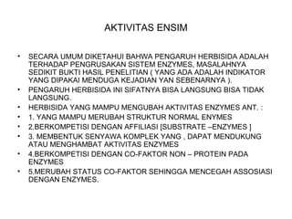 AKTIVITAS ENSIM
• SECARA UMUM DIKETAHUI BAHWA PENGARUH HERBISIDA ADALAH
TERHADAP PENGRUSAKAN SISTEM ENZYMES, MASALAHNYA
SEDIKIT BUKTI HASIL PENELITIAN ( YANG ADA ADALAH INDIKATOR
YANG DIPAKAI MENDUGA KEJADIAN YAN SEBENARNYA ).
• PENGARUH HERBISIDA INI SIFATNYA BISA LANGSUNG BISA TIDAK
LANGSUNG.
• HERBISIDA YANG MAMPU MENGUBAH AKTIVITAS ENZYMES ANT. :
• 1. YANG MAMPU MERUBAH STRUKTUR NORMAL ENYMES
• 2.BERKOMPETISI DENGAN AFFILIASI [SUBSTRATE –ENZYMES ]
• 3. MEMBENTUK SENYAWA KOMPLEK YANG , DAPAT MENDUKUNG
ATAU MENGHAMBAT AKTIVITAS ENZYMES
• 4.BERKOMPETISI DENGAN CO-FAKTOR NON – PROTEIN PADA
ENZYMES
• 5.MERUBAH STATUS CO-FAKTOR SEHINGGA MENCEGAH ASSOSIASI
DENGAN ENZYMES.
 