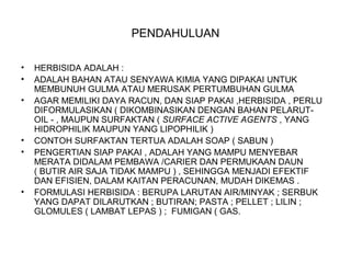 PENDAHULUAN
• HERBISIDA ADALAH :
• ADALAH BAHAN ATAU SENYAWA KIMIA YANG DIPAKAI UNTUK
MEMBUNUH GULMA ATAU MERUSAK PERTUMBUHAN GULMA
• AGAR MEMILIKI DAYA RACUN, DAN SIAP PAKAI ,HERBISIDA , PERLU
DIFORMULASIKAN ( DIKOMBINASIKAN DENGAN BAHAN PELARUT-
OIL - , MAUPUN SURFAKTAN ( SURFACE ACTIVE AGENTS , YANG
HIDROPHILIK MAUPUN YANG LIPOPHILIK )
• CONTOH SURFAKTAN TERTUA ADALAH SOAP ( SABUN )
• PENGERTIAN SIAP PAKAI , ADALAH YANG MAMPU MENYEBAR
MERATA DIDALAM PEMBAWA /CARIER DAN PERMUKAAN DAUN
( BUTIR AIR SAJA TIDAK MAMPU ) , SEHINGGA MENJADI EFEKTIF
DAN EFISIEN, DALAM KAITAN PERACUNAN, MUDAH DIKEMAS .
• FORMULASI HERBISIDA : BERUPA LARUTAN AIR/MINYAK ; SERBUK
YANG DAPAT DILARUTKAN ; BUTIRAN; PASTA ; PELLET ; LILIN ;
GLOMULES ( LAMBAT LEPAS ) ; FUMIGAN ( GAS.
 