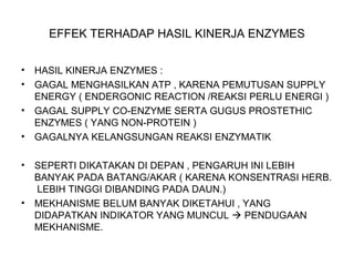 EFFEK TERHADAP HASIL KINERJA ENZYMES
• HASIL KINERJA ENZYMES :
• GAGAL MENGHASILKAN ATP , KARENA PEMUTUSAN SUPPLY
ENERGY ( ENDERGONIC REACTION /REAKSI PERLU ENERGI )
• GAGAL SUPPLY CO-ENZYME SERTA GUGUS PROSTETHIC
ENZYMES ( YANG NON-PROTEIN )
• GAGALNYA KELANGSUNGAN REAKSI ENZYMATIK
• SEPERTI DIKATAKAN DI DEPAN , PENGARUH INI LEBIH
BANYAK PADA BATANG/AKAR ( KARENA KONSENTRASI HERB.
LEBIH TINGGI DIBANDING PADA DAUN.)
• MEKHANISME BELUM BANYAK DIKETAHUI , YANG
DIDAPATKAN INDIKATOR YANG MUNCUL  PENDUGAAN
MEKHANISME.
 