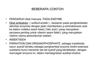 BEBERAPA CONTOH
• PENGARUH obat manusia PADA ENZYME:
• Obat antibakteri ( sulfanil-amide ) , berperan pada penghambatan
aktivitas enzymes dengan jalan memberikan p-aminobenzoic acid
ke dalam molekul asam folad ( folic acid ) yang merupakan
senyawa penting untuk vitamin asam folad ( yang merupakan
vitamin utama pertumbuhan bakteri.
• INSEKTISIDA
• PARAHTION DAN ORGANOPHOSPHATE ,sebagai insektisida
racun syaraf berlaku sebagai penghambat enzyme cholin-esterase
substansi kunci transmisi sel sel syaraf yang berdekatan ,dengan
mencegah enzyme ini, dalam mendegradasi acethyl-choline.
 
