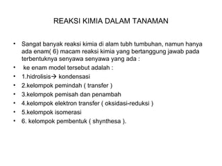 REAKSI KIMIA DALAM TANAMAN
• Sangat banyak reaksi kimia di alam tubh tumbuhan, namun hanya
ada enam( 6) macam reaksi kimia yang bertanggung jawab pada
terbentuknya senyawa senyawa yang ada :
• ke enam model tersebut adalah :
• 1.hidrolisis kondensasi
• 2.kelompok pemindah ( transfer )
• 3.kelompok pemisah dan penambah
• 4.kelompok elektron transfer ( oksidasi-reduksi )
• 5.kelompok isomerasi
• 6. kelompok pembentuk ( shynthesa ).
 