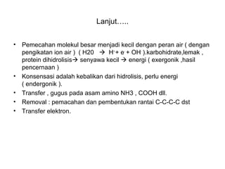 Lanjut…..
• Pemecahan molekul besar menjadi kecil dengan peran air ( dengan
pengikatan ion air ) ( H20  H+
+ e-
+ OH-
).karbohidrate,lemak ,
protein dihidrolisis senyawa kecil  energi ( exergonik ,hasil
pencernaan )
• Konsensasi adalah kebalikan dari hidrolisis, perlu energi
( endergonik ).
• Transfer , gugus pada asam amino NH3 , COOH dll.
• Removal : pemacahan dan pembentukan rantai C-C-C-C dst
• Transfer elektron.
 