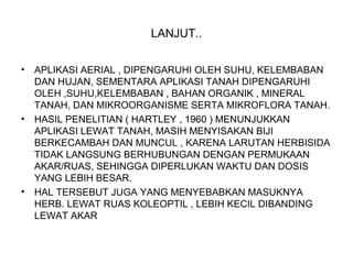 LANJUT..
• APLIKASI AERIAL , DIPENGARUHI OLEH SUHU, KELEMBABAN
DAN HUJAN, SEMENTARA APLIKASI TANAH DIPENGARUHI
OLEH ,SUHU,KELEMBABAN , BAHAN ORGANIK , MINERAL
TANAH, DAN MIKROORGANISME SERTA MIKROFLORA TANAH.
• HASIL PENELITIAN ( HARTLEY , 1960 ) MENUNJUKKAN
APLIKASI LEWAT TANAH, MASIH MENYISAKAN BIJI
BERKECAMBAH DAN MUNCUL , KARENA LARUTAN HERBISIDA
TIDAK LANGSUNG BERHUBUNGAN DENGAN PERMUKAAN
AKAR/RUAS, SEHINGGA DIPERLUKAN WAKTU DAN DOSIS
YANG LEBIH BESAR.
• HAL TERSEBUT JUGA YANG MENYEBABKAN MASUKNYA
HERB. LEWAT RUAS KOLEOPTIL , LEBIH KECIL DIBANDING
LEWAT AKAR
 