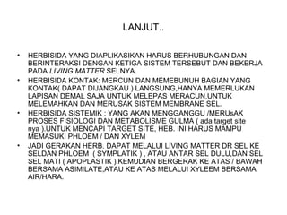 LANJUT..
• HERBISIDA YANG DIAPLIKASIKAN HARUS BERHUBUNGAN DAN
BERINTERAKSI DENGAN KETIGA SISTEM TERSEBUT DAN BEKERJA
PADA LIVING MATTER SELNYA.
• HERBISIDA KONTAK: MERCUN DAN MEMEBUNUH BAGIAN YANG
KONTAK( DAPAT DIJANGKAU ) LANGSUNG,HANYA MEMERLUKAN
LAPISAN DEMAL SAJA UNTUK MELEPAS MERACUN,UNTUK
MELEMAHKAN DAN MERUSAK SISTEM MEMBRANE SEL.
• HERBISIDA SISTEMIK : YANG AKAN MENGGANGGU /MERUsAK
PROSES FISIOLOGI DAN METABOLISME GULMA ( ada target site
nya ).UNTUK MENCAPI TARGET SITE, HEB. INI HARUS MAMPU
MEMASUKI PHLOEM / DAN XYLEM
• JADI GERAKAN HERB. DAPAT MELALUI LIVING MATTER DR SEL KE
SELDAN PHLOEM ( SYMPLATIK ) , ATAU ANTAR SEL DULU,DAN SEL
SEL MATI ( APOPLASTIK ).KEMUDIAN BERGERAK KE ATAS / BAWAH
BERSAMA ASIMILATE,ATAU KE ATAS MELALUI XYLEEM BERSAMA
AIR/HARA.
 