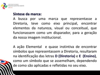 Síntese da marca:
A busca por uma marca que representasse a
Diretoria, teve como eixo principal, encontrar
elementos da natureza, visual ou conceitual, que
funcionassem como um disparador, para a geração
da nossa imagem institucional.

A ação Elemental e quase instintiva de encontrar
símbolos que representassem a Diretoria, resultaram
                        SECRETARIA DA EDUCAÇÃO
                   Coordenadoria de Gestão da Educação Básica

na identificação das letras D (Diretoria) e E (Ensino),
como um símbolo que se assemelham, dependendo
de como são aplicadas e refletidas no seu eixo.
 