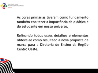 As cores primárias tiveram como fundamento
também enaltecer a importância da didática e
do estudante em nosso universo.

Refinando todos esses detalhes e elementos
obteve-se como resultado a nova proposta de
marca para a Diretoria de Ensino da Região
Centro Oeste.       SECRETARIA DA EDUCAÇÃO
               Coordenadoria de Gestão da Educação Básica
 