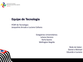 Equipe de Tecnologia
PCNP de Tecnologia:
Jacqueline Arruda e Luciane Collares


                            Estagiários Universitários:
                                 Juliana Herrera
                                   Karla Soares
                                Wellington Negrão
                               SECRETARIA DA EDUCAÇÃO
                           Coordenadoria de Gestão da Educação Básica

                                                                           Rede do Saber:
                                                                         Daniel e Michael
                                                                        Eduardo e Luciano
 
