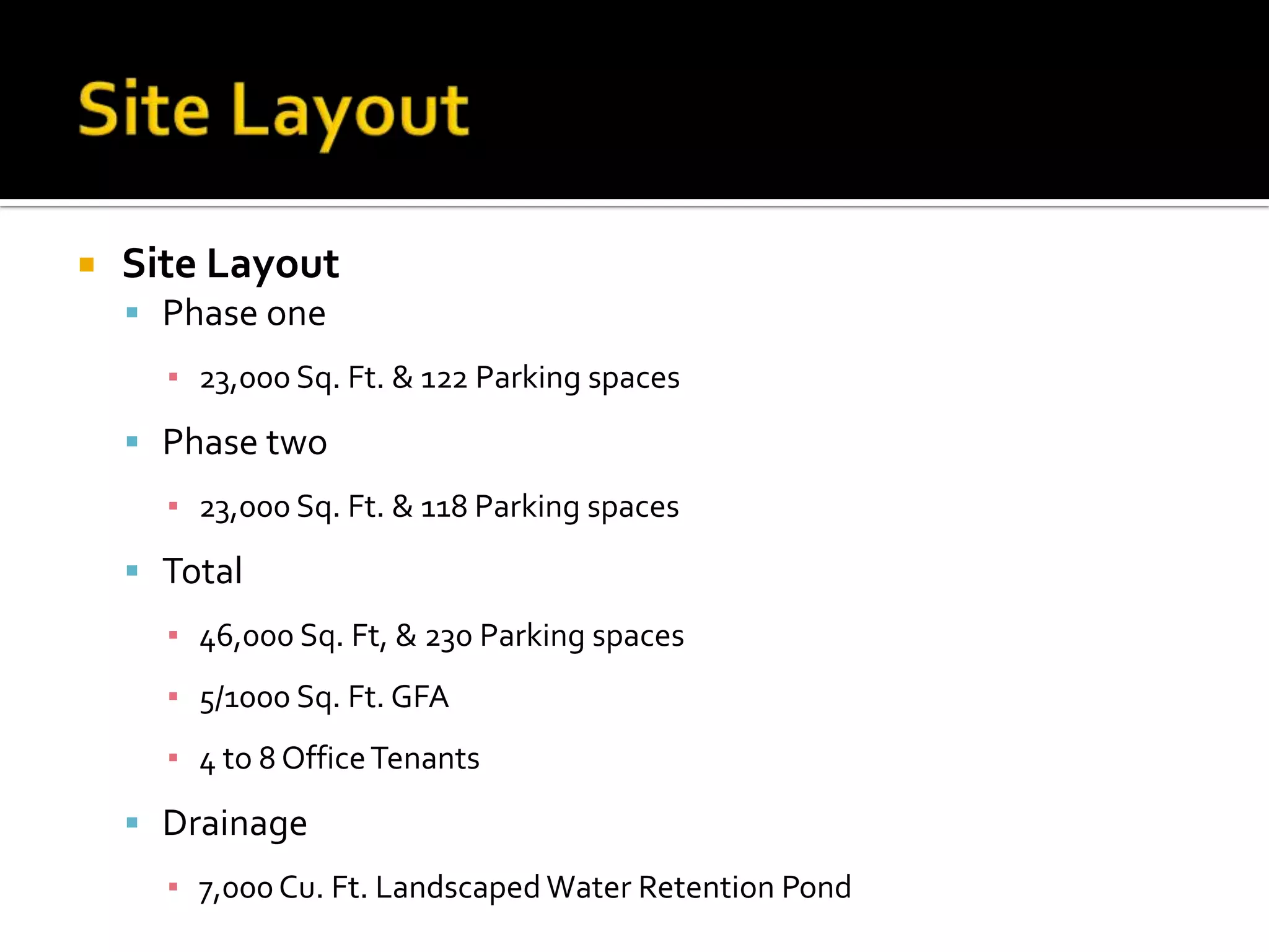  Site Layout
Phase one
▪ 23,000 Sq. Ft. & 122 Parking spaces
Phase two
▪ 23,000 Sq. Ft. & 118 Parking spaces
Total
▪ 46,000 Sq. Ft, & 230 Parking spaces
▪ 5/1000 Sq. Ft. GFA
▪ 4 to 8 OfficeTenants
Drainage
▪ 7,000Cu. Ft. Landscaped Water Retention Pond