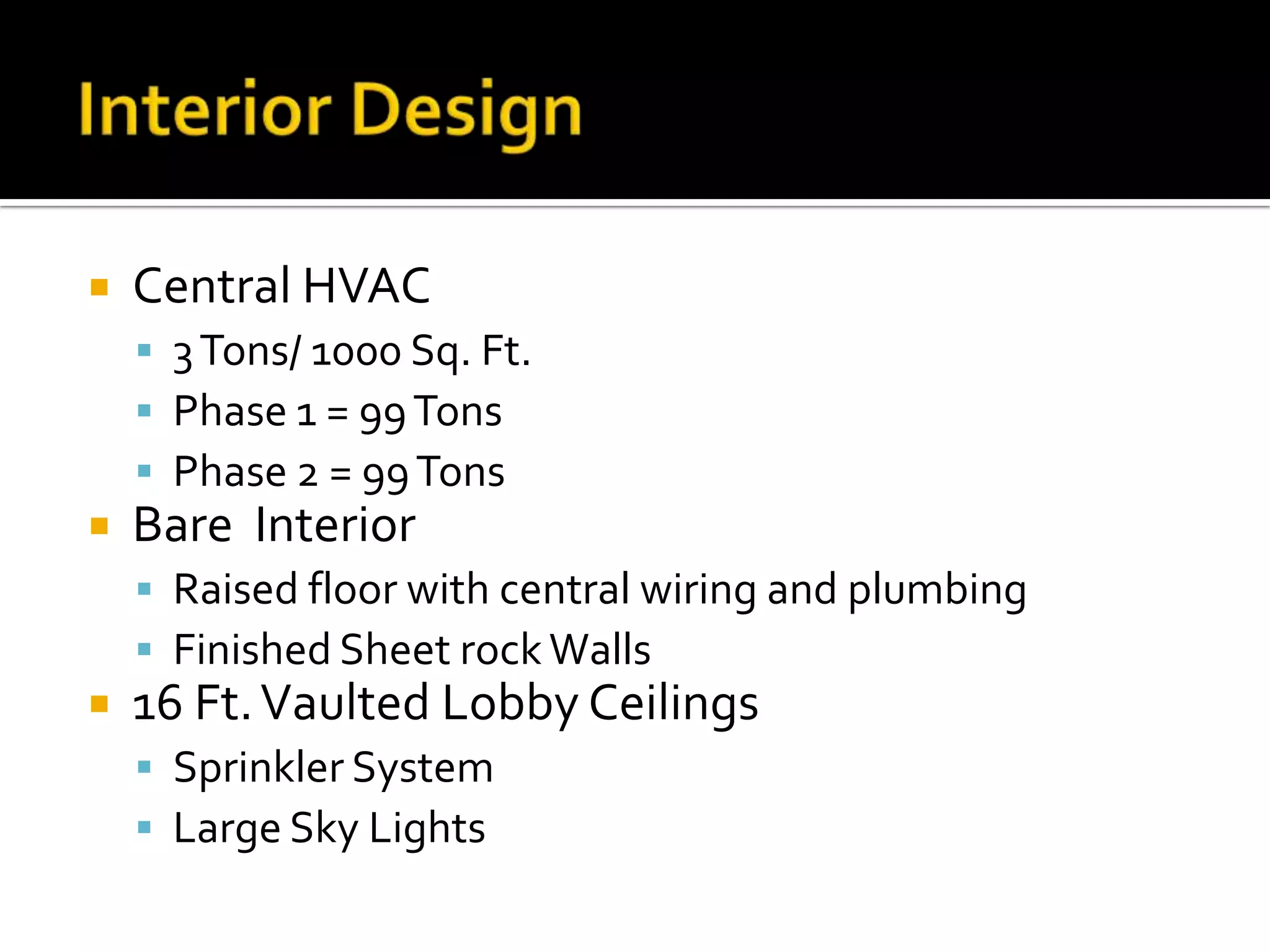  Central HVAC
3Tons/ 1000 Sq. Ft.
Phase 1 = 99Tons
Phase 2 = 99Tons
Bare Interior
Raised floor with central wiring and plumbing
Finished Sheet rockWalls
16 Ft.Vaulted Lobby Ceilings
Sprinkler System
Large Sky Lights