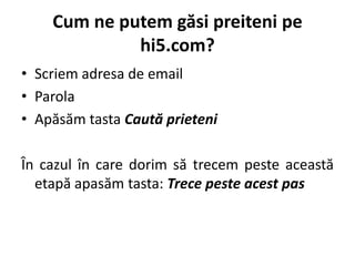 Cum ne putem găsi preiteni pe
             hi5.com?
• Scriem adresa de email
• Parola
• Apăsăm tasta Caută prieteni

În cazul în care dorim să trecem peste această
  etapă apasăm tasta: Trece peste acest pas
 