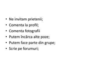•   Ne invitam prietenii;
•   Comenta la profil;
•   Comenta fotografii
•   Putem încărca alte poze;
•   Putem face parte din grupe;
•   Scrie pe forumuri;
 
