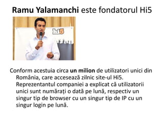 Ramu Yalamanchi este fondatorul Hi5




Conform acestuia circa un milion de utilizatori unici din
  România, care accesează zilnic site-ul Hi5.
  Reprezentantul companiei a explicat că utilizatorii
  unici sunt număraţi o dată pe lună, respectiv un
  singur tip de browser cu un singur tip de IP cu un
  singur login pe lună.
 