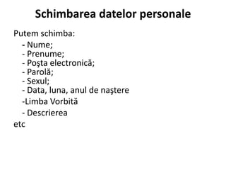 Schimbarea datelor personale
Putem schimba:
  - Nume;
  - Prenume;
  - Poşta electronică;
  - Parolă;
  - Sexul;
  - Data, luna, anul de naştere
  -Limba Vorbită
  - Descrierea
etc
 