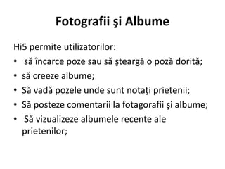 Fotografii şi Albume
Hi5 permite utilizatorilor:
• să încarce poze sau să şteargă o poză dorită;
• să creeze albume;
• Să vadă pozele unde sunt notaţi prietenii;
• Să posteze comentarii la fotagorafii şi albume;
• Să vizualizeze albumele recente ale
  prietenilor;
 
