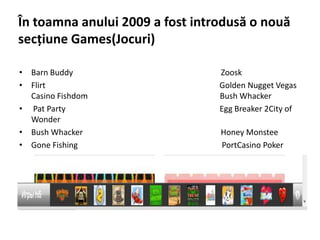 În toamna anului 2009 a fost introdusă o nouă
secţiune Games(Jocuri)

• Barn Buddy                     Zoosk
• Flirt                          Golden Nugget Vegas
  Casino Fishdom                 Bush Whacker
• Pat Party                      Egg Breaker 2City of
  Wonder
• Bush Whacker                   Honey Monstee
• Gone Fishing                   PortCasino Poker
 