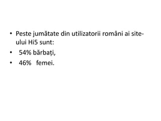 • Peste jumătate din utilizatorii români ai site-
  ului Hi5 sunt:
• 54% bărbaţi,
• 46% femei.
 