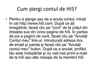 Cum ştergi contul de Hi5?
• Pentru a şterge sau de a anula contul, intraţi
  în cel http://www.hi5.com. După ce aţi
  înregistrat, faceţi clic pe "cont" de la colţul din
  dreapta sus din orice pagina de hi5. În partea
  de jos a paginii de cont, faceţi clic pe "Anulaţi
  Contul meu" link-ul. Introduceţi adresa dvs.
  de email şi parola şi faceţi clic pe "Anulaţi
  contul meu" buton. După ce a anulat, profilul
  tău este îndepărtat şi nu veţi mai primi e-mail
  de la hi5 sau alte mesaje de la membrii hi5.
 