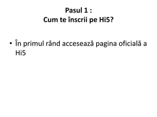 Pasul 1 :
          Cum te înscrii pe Hi5?


• În primul rând accesează pagina oficială a
  Hi5
 