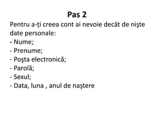 Pas 2
Pentru a-ţi creea cont ai nevoie decât de nişte
date personale:
- Nume;
- Prenume;
- Poşta electronică;
- Parolă;
- Sexul;
- Data, luna , anul de naştere
 