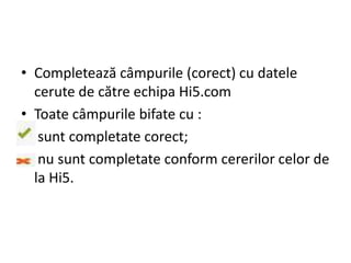 • Completează câmpurile (corect) cu datele
  cerute de către echipa Hi5.com
• Toate câmpurile bifate cu :
• sunt completate corect;
• nu sunt completate conform cererilor celor de
  la Hi5.
 