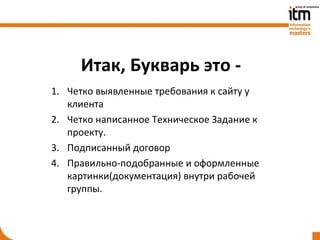 Итак, Букварь это -
1. Четко выявленные требования к сайту у
   клиента
2. Четко написанное Техническое Задание к
   проекту.
3. Подписанный договор
4. Правильно-подобранные и оформленные
   картинки(документация) внутри рабочей
   группы.
 
