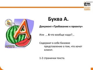 Буква А.
Документ «Требование к проекту»

Или … А что вообще надо?...

Содержит в себе базовое
   представление о том, что хочет
   клиент.

1-2 странички текста.
 